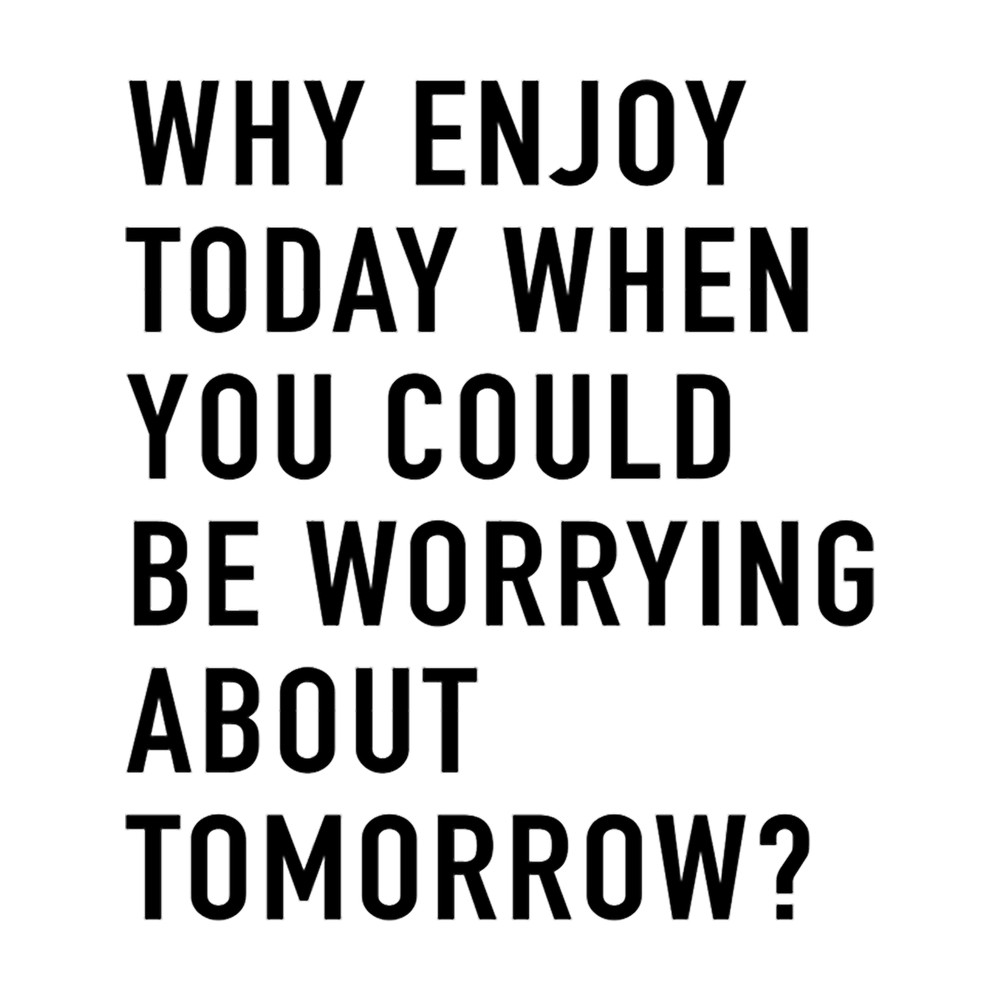 Why Enjoy Today When You Can Be Worrying About Tomorrow .png