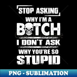 s stop asking why i'm a bitch i don't ask why you're so stupid - png sublimation digital download - create with confidence