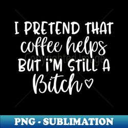 i pretend that coffee helps but i'm still a bitch - high-quality png sublimation download - instantly transform your sublimation projects