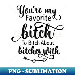 you are my favorite bitch to bitch about bitches with - trendy sublimation digital download - capture imagination with every detail