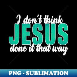 i dont think jesus done it that way - premium png sublimation file - unleash your creativity