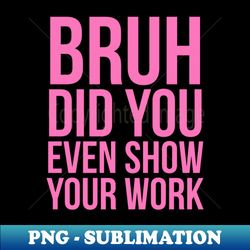 Bruh Did You Even Show Your Work - Exclusive PNG Sublimation Download - Unlock Vibrant Sublimation Designs