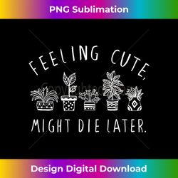 Feeling Cute Might Die Later Plant Lover Funny Plants - Timeless PNG Sublimation Download - Pioneer New Aesthetic Frontiers
