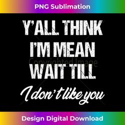 y'all think i'm mean wait till i don't like you - timeless png sublimation download - craft with boldness and assurance