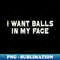 I Want Balls In My Face Funny Sarcastic - Trendy Sublimation Digital Download