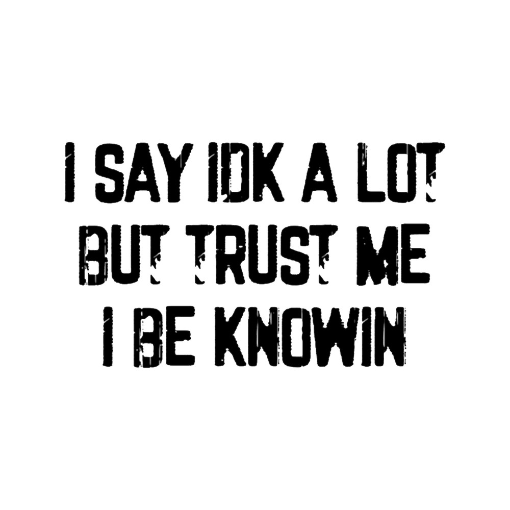 I Say Idk A Lot But Trust Me I Be Knowin.png