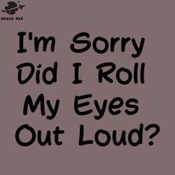 sarcastic im sorry did i roll my eyes out loud png design