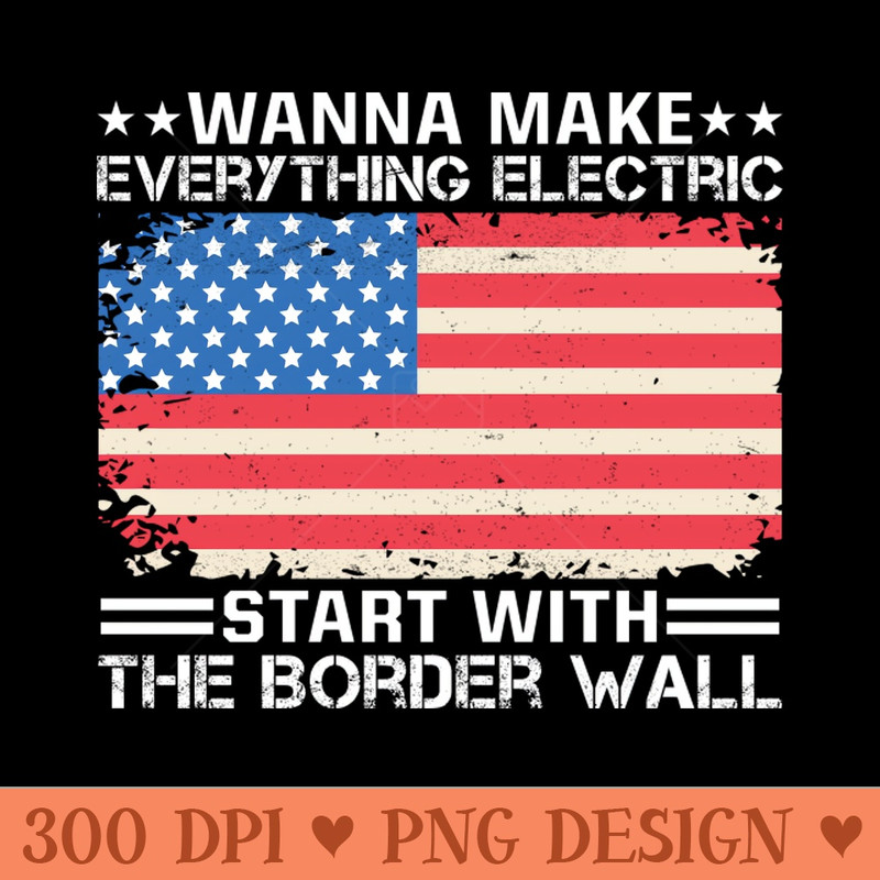 Wanna Make Everything Electric Start With The Border Wall - Downloadable PNG - Convenience
