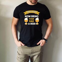 thats cute, now bring dad a beer shirt, beer loving dad tshirt, beer lover shirt, funny dad shirt, gift for dad, fathers