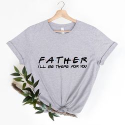 father ill be there for you shirt, friends shirt, fathers day shirts, funny daddy shirt, gifts shirt for grandpa, father