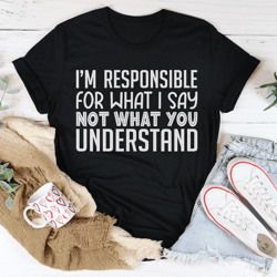 im responsible for what i say not what you understand tee