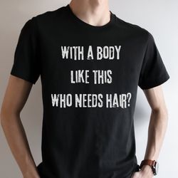 with a body like this who needs hair, funny shirt for men, fathers day gift, husband gift, humor mens tshirt, dad gift,