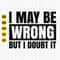 I May Be Wrong But I Doubt It Svg, Sarcastic Svg, Funny Quotes Svg, Attitude Shirt Svg, Funny Saying Cut File, Cricut, Download.jpg
