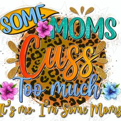 some moms cuss too much its me im some moms png, mothers day png, mom life png, floral mom png, sublimate designs downlo