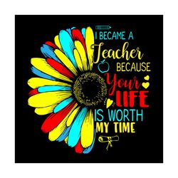 i became a teacher because your life is worth my time, trending svg, teacher svg, sunflower, become a teacher svg, your