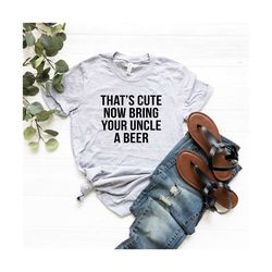that's cute now bring your uncle a beer uncle shirt cool uncle t shirt beer gift for funcle birthday gift for him tshirt