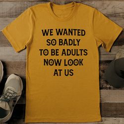 we wanted so badly to be adults tee