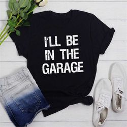 funny shirt men, ill be in the garage shirt, fathers day gift, dad shirt, mechanic funny tee, husband gift, garage t-sh