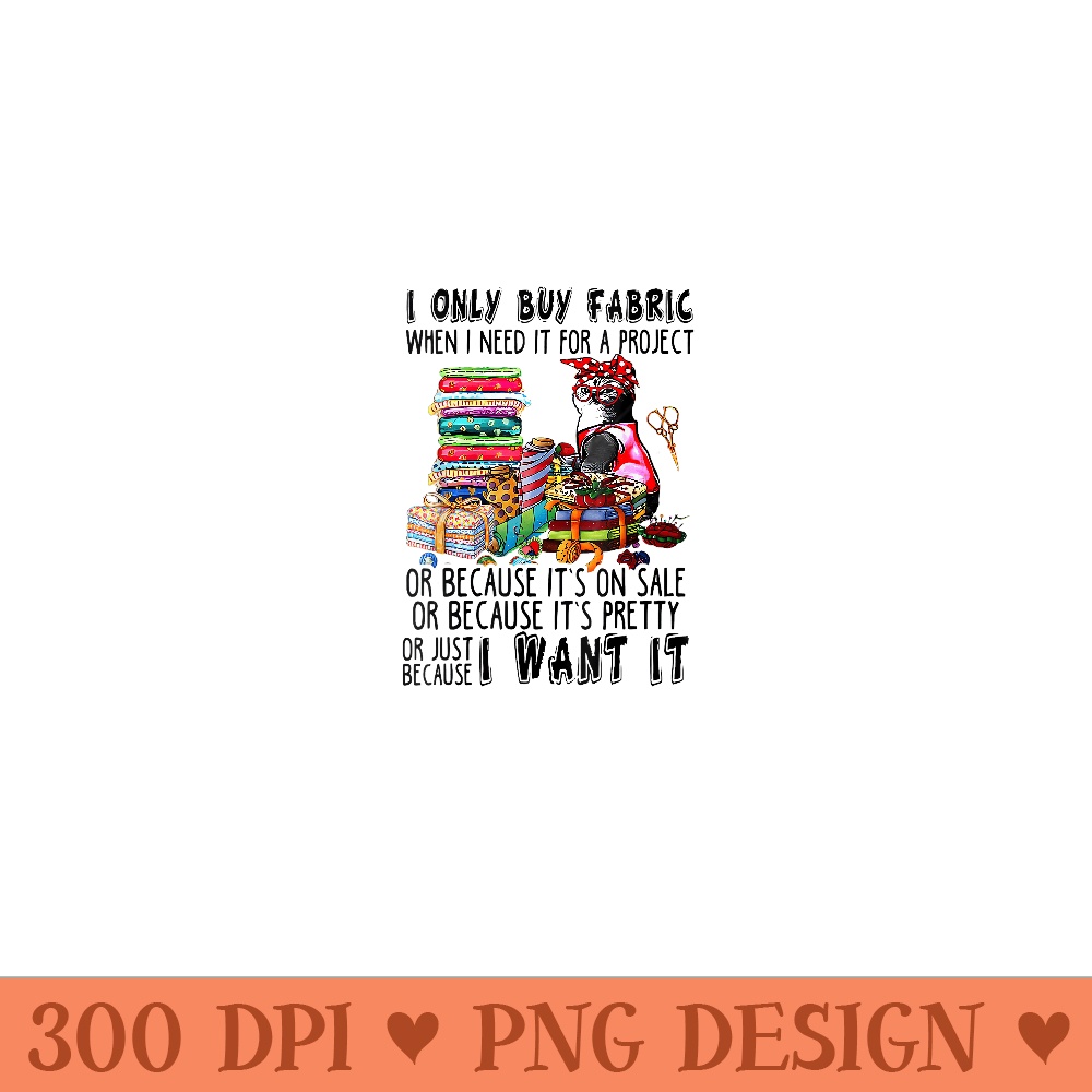 I Only Buy Fabric When I Need It For A Project Or Because - Digital PNG Downloads - Perfect for Creative Projects