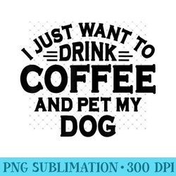 dog lover i just want to drink coffee and pet my dog - exclusive png designs - unique and exclusive designs