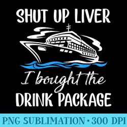 funny cruise shut up liver i bought the drink package - high resolution png designs - trendsetting and modern collection