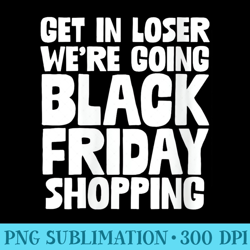 Get In Loser We Are Going Black Friday Shopping Xmas Humor - Transparent Shirt Clip Art - Create with Confidence