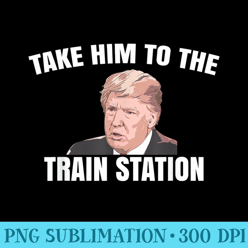Take Him To The Train Station Take Trump To The Train - PNG Download Resource - Limited Edition And Exclusive Designs
