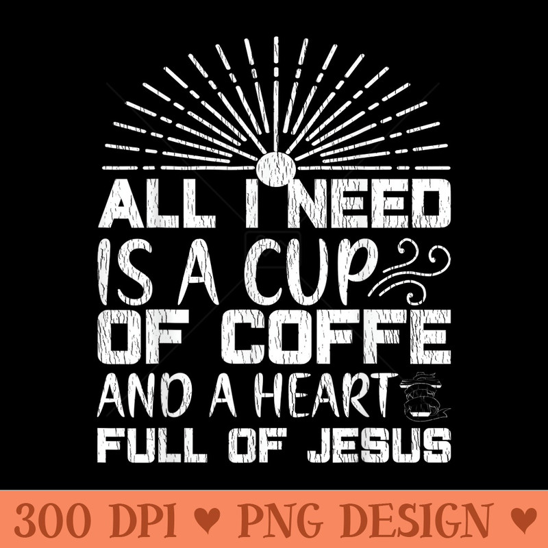 All I Need Coffee And A Heart Full Of Jesus Christian Faith - Digital PNG Downloads - Spice Up Your Sublimation Projects