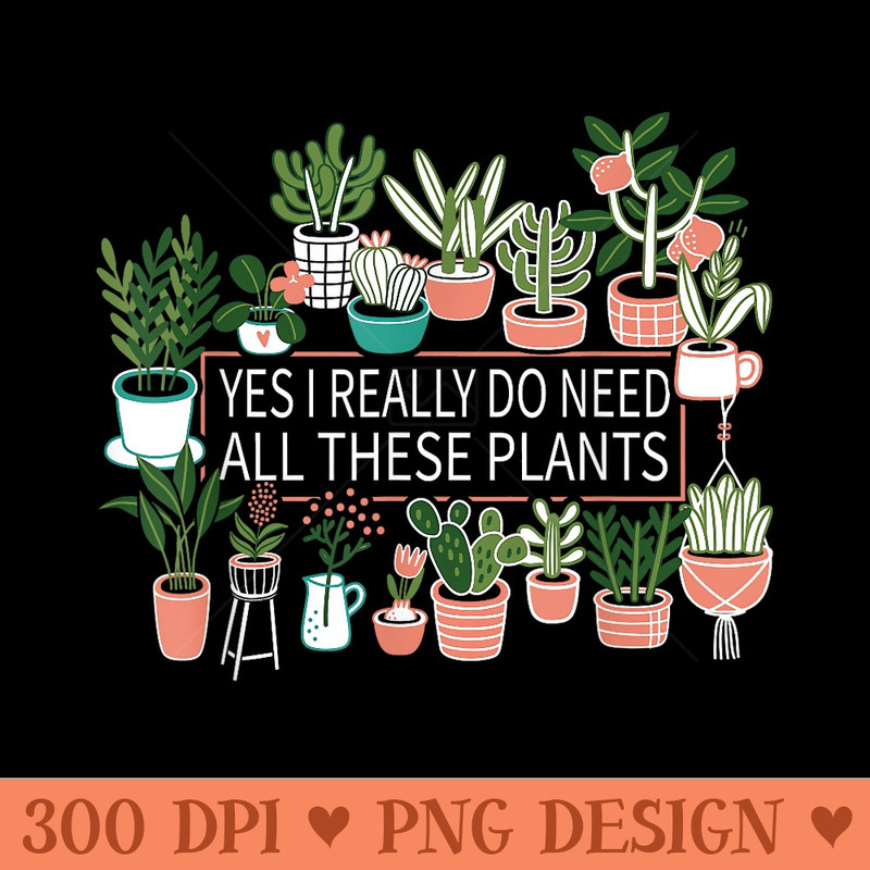 Yes I Really Do Need All These Plants - High Quality PNG files - Revolutionize Your Designs