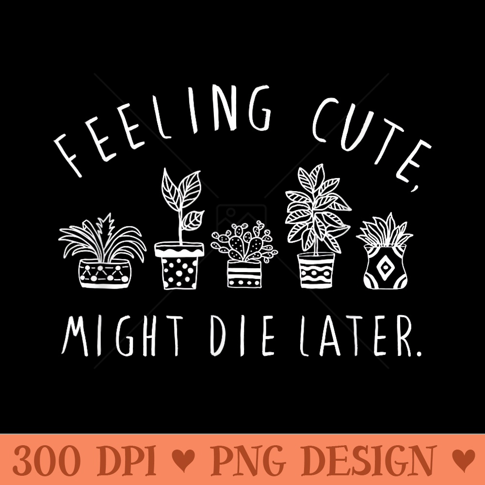 Feeling Cute Might Die Later Plant Lover Funny Plants - High Resolution PNG Designs - Lifetime Access To Purchased Files