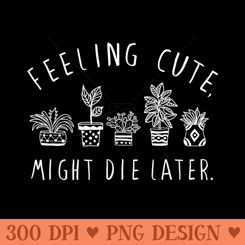 Feeling Cute Might Die Later Plant Lover Funny Plants - High Resolution PNG Designs - Lifetime Access To Purchased Files