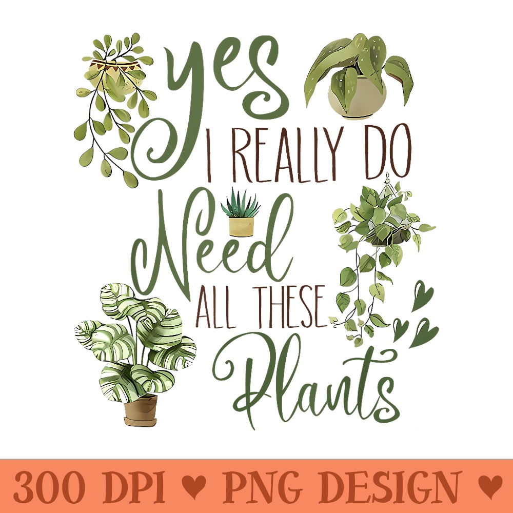 Yes I Really Do Need All These Plants Gardening Plant Lovers - Printable PNG Graphics - Enhance Your Apparel