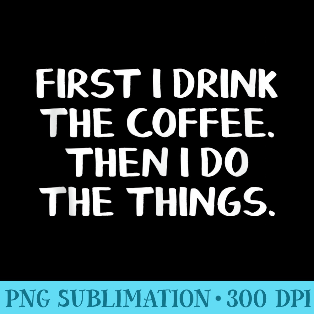 First I Drink The Coffee Then I Do The Things - PNG Download Graphic - Lifetime Access To Purchased Files