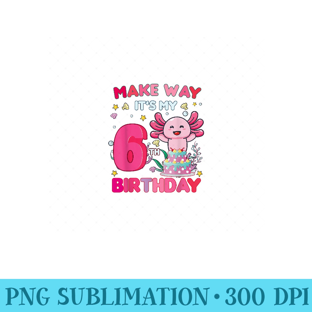 Make way its my 6th birthday cute Axolotl 6th Birthday girl - Unique Sublimation PNG Download - Unleash Your Creativity
