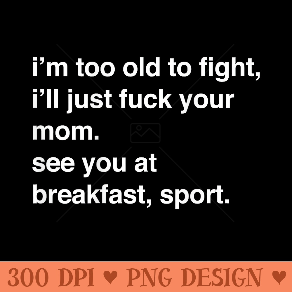 Im Too Old To Fight Ill Just Fuck Your Mom See You - Beautiful PNG download - Easy To Print And User Friendly Designs
