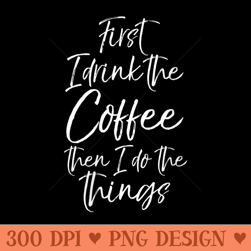 Womens Funny Saying First I Drink the Coffee Then I Do the Things - PNG Download - Unlock Vibrant Sublimation Designs