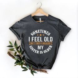 Sometimes I Feel Old But Then I Realize My Sister Is Older Shirt, Sisters Birthday Shirt, Gift For Sister Sarcastic Aunt