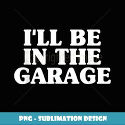 I'll Be In The Garage Father's Day Mechanic Love Machinist - Unique Sublimation PNG Download