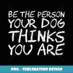 Be The Person Your Dog Thinks You Are - Instant PNG Sublimation Download