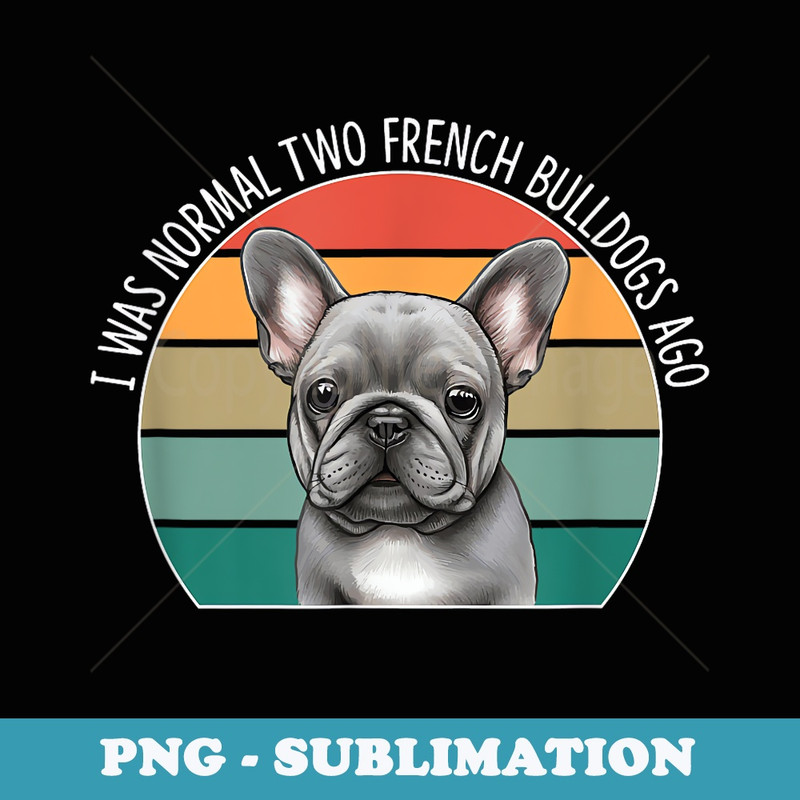 I Was Normal Two French Bulldogs Ago - - Exclusive Sublimation Digital File