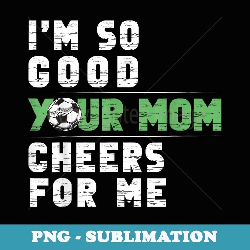 I'm So Good Your Mom Cheers For Me Soccer Player Team Funny - PNG Transparent Sublimation File