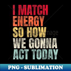 i match energy so how we gonna act today - exclusive png sublimation download