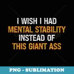 i wish i had mental stability instead of this giant ass - sublimation png file