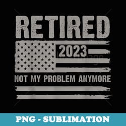 retired 2023 not my problem anymore retirement - high-resolution png sublimation file