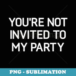 youre not invited to my party, funny, jokes, sarcastic - decorative sublimation png file
