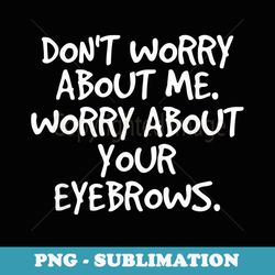 don't worry about me. your eyebrows. funny idea - png sublimation digital download