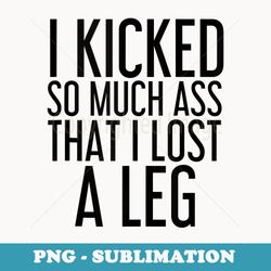 i kicked so much ass that i lost a leg funny amputation - sublimation digital download