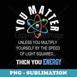 you matter you energy funny science atom great - special edition sublimation png file