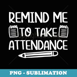teacher humor funny inside joke remind me to take attendance - png sublimation digital download