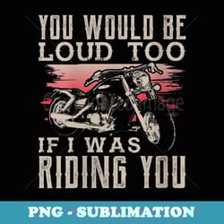 s you would be loud too if i was riding you funny biker - instant sublimation digital download
